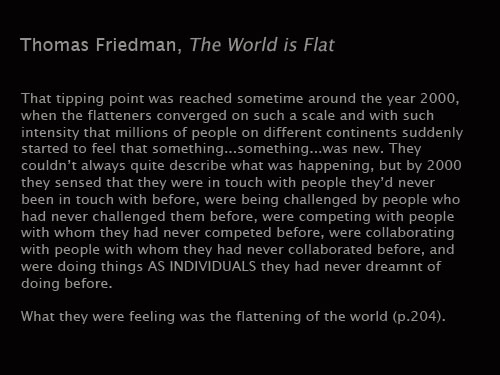 Friedman: That Tipping point was reached sometime around the year 2000, when the ten flatteners converged on such a scale and with such intesity that millions of people on different continents suddenly started to feel that something... something... was new. They couldn't always quite describe what was happening, but by 2000 they sensed that they were in touch with people they'd never been in touch with before, were being challenged by people who had never challenged them before, were competing with people with whom they had never competed before, were collaborating with people with whom they had never collaborated before, and were doing things AS INDIVIDUALS they had never dreamt of doing before. 

What they were feeling was the flattening of the world. 

The World is Flat: A Brief History of the 21st Century, 204.