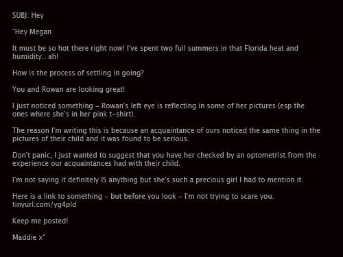 The original email Madeline Robb sent to my wife: SUBJ: Hey

Hey Megan 

It must be so hot there right now! I've spent two full summers in that Florida heat and humidity.. ah! 

How is the process of settling in going? 

You and Rowan are looking great! 

I just noticed something - Rowan's left eye is reflecting in some of her pictures (esp the ones where she's in her pink t-shirt). 

The reason I'm writing this is because an acquaintance of ours noticed the same thing in the pictures of their child and it was found to be serious. 

Don't panic, I just wanted to suggest that you have her checked by an optometrist from the experience our acquaintances had with their child. 

I'm not saying it definitely IS anything but she's such a precious girl I had to mention it. 

Here is a link to something - but before you look - I'm not trying to scare you. http://tinyurl.com/yg4pld  Keep me posted! Maddie x
.