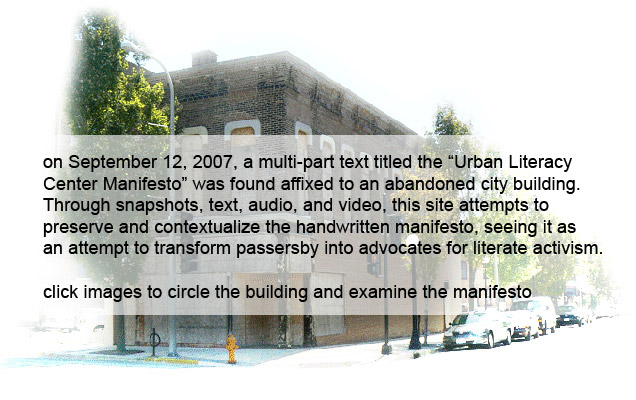 On September 12, 2007, a multi-part text titled the "Urban Literacy Center Manifesto" was found affixed to an abandoned city building. Through snapshots, text, audio, and video, this site attempts to preserve and contextualize the handwritten manifesto, seeing it as an attempt to transform passersby into advocates for literate activism.