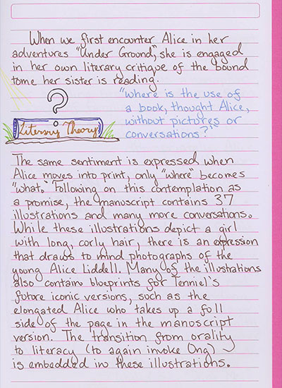 When we first encouner Alice in her adventures \'Under Ground\', she is engaged in her own literary critique of the bound tome her sister is reading. \'where is the use of a book, thought Alice, without pictures or conversations?\' The same sentiment is expressed when Alice moves into print, only \'where\' becomes \'what.\' Following on this contemplation as a promise, the manuscript contains 37 illustrations and many more conversations. While these illustrations depict a girl with long, curly hair, there is an expression that draws to mind photographs fo the young Alice Liddell. Many of the illustrations also contain blueprints for Tenniel\'s future iconic versions, such as the elongated Alice who takes up a full side of the page in the manuscript version. The transition from orality to literacy (to again invoke Ong) is embedded in these illustrations.