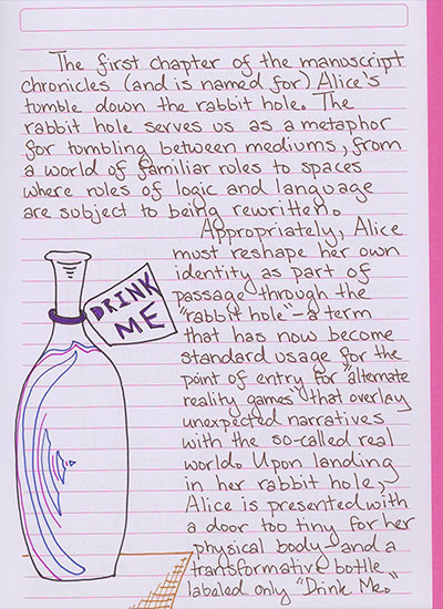 The first chapter of the manuscript chronicles (and is named for) Alice's tumble down the rabbit hole. The rabbit hole serves us as a metaphor for tumbling between mediums, from a wold of familiar rules to spaces where rules of logic and language are subject to being rewritten. Appropriately, Alice must reshape her own identity as part of passage through the \'rabbit hole\'—a term that has now become standard usage for the point of entry for \'alternate reality games\' that overlay unexpected narratives with the so-called real world. Upon landing in her rabbit hole, Alice is presented with a door too tiny for her physical body—and a transformative bottle labled only \'Drink Me.\'
