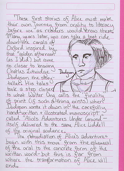 These first stories of Alice must make their own journey from orality to literacy before we as readers would know them. Many years later, you can take a boat ride down the canals of Oxford inspired by that \'golden afternoon\' (as I did) but come no closer to knowing Charles Lutwidge Dodgson the story-teller. His tales took a step closer to what Walter Ong calls the \'finality\' of print (if such a thing exists) when Dodgson wrote it down in the carefully handwritten and illustrated manuscript called \'Alice\'s Adventures Under Ground\'—itself delivered to the same Alice Liddell of the original audience. The remediation of Alice's adventures begin with this move from the ephemeral of the oral to the concrete form of the written word—but this is far from where the transformation of Alice will end.