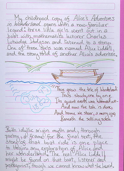 My childhood copy of Alice's Adventures in Wonderland opens with a now-familiar legend: three little girls went out in a boat with mathematics lecturer Charles Lutwidge Dodgson and listened to a story. One of those girls was named Alice Liddell, and the story told of another Alice's adventure. \'Thus grew the tale of Wonderland: Thus slowly, one by one, Its quaint events were hammered out—And now the tale is done, And home we steer, a merry crew, Beneath the setting sun.\' Both idyllic origin myth and, through poetry, a frame for the final text, the story of that boat ride is one place to begin any exploration of Alice and her wonderland. The \'real\' Alice Liddell might be found on that boat, listener and protagonist, though we cannot know what she heard.