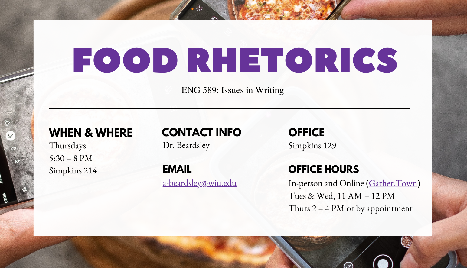 The header for a food rhetorics course that includes the following essential class information: ENG 589: Issues in Writing. When and where: Tuesdays, 5:30-8 PM, Simpkins 214. Contact info: Dr. Beardsley, email: a-beardsley@wiu.edu. Office: Simpkins 129. Office hours: in-person and online on Gather.Town, Tues. and Wed., 11 AM-12 PM, Thurs., 2-4 PM or by appointment