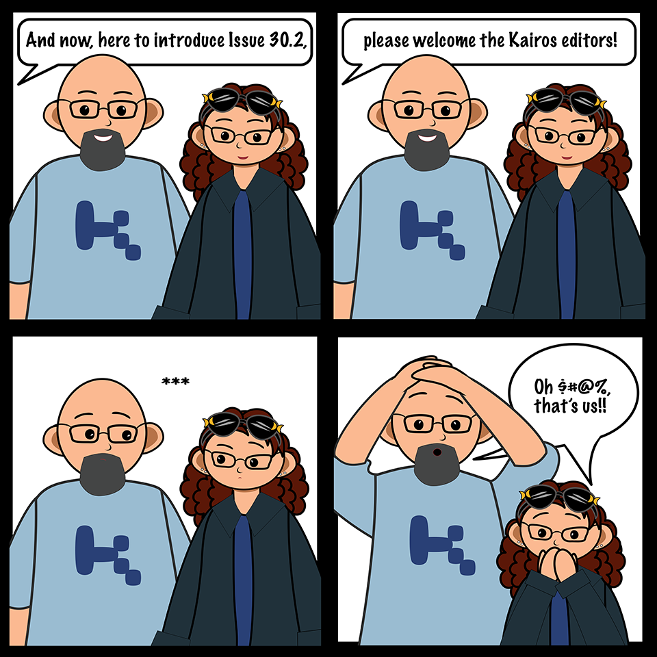 Panel 1: 
Image: Chris & Erin smiling
Text: (off panel): Welcome to the Spring 2026 'Logging On' from the Kairos editors! 
Panel 2:
Image: Chris & Erin smiling
Text: none 
Panel 3:
Image: Chris & Erin freeze, faces stunned
Text: [ellipses]
Panel 4: 
Image: Chris and Erin turn to each other, panicked
Text: 'Oh $&!#, that’s us!!'